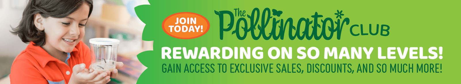 Banner for Insect Lore's Pollinator Club. On the left side is the image of a child holding a cup of caterpillars and smiling. On the right is the text "The Pollinator Club - Rewarding on So Many Levels - Gain Access to Exclusive Sales, Discounts and So Much More!" The text Join Today is in an orange circle in the center. 